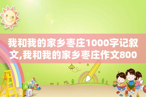 我和我的家乡枣庄1000字记叙文,我和我的家乡枣庄作文800