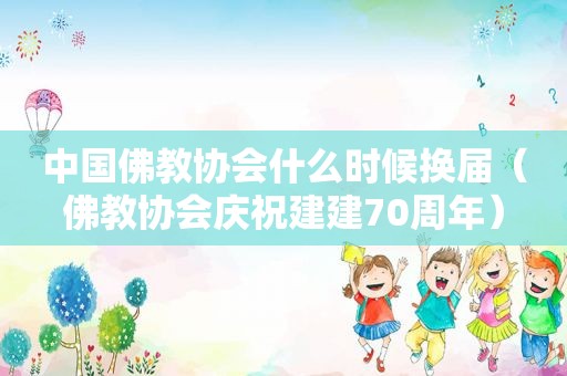 中国佛教协会什么时候换届（佛教协会庆祝建建70周年）