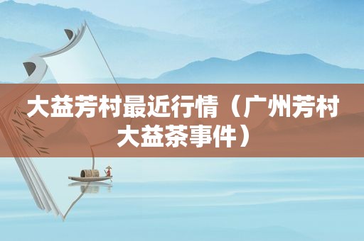 大益芳村最近行情（广州芳村大益茶事件）