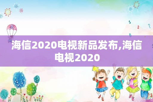 海信2020电视新品发布,海信电视2020