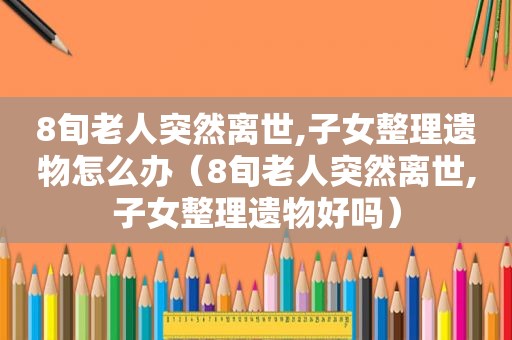 8旬老人突然离世,子女整理遗物怎么办（8旬老人突然离世,子女整理遗物好吗）
