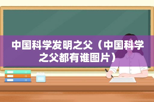 中国科学发明之父（中国科学之父都有谁图片）