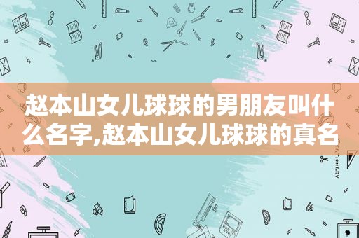 赵本山女儿球球的男朋友叫什么名字,赵本山女儿球球的真名