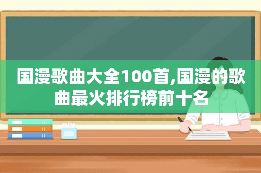 国漫歌曲大全100首,国漫的歌曲最火排行榜前十名