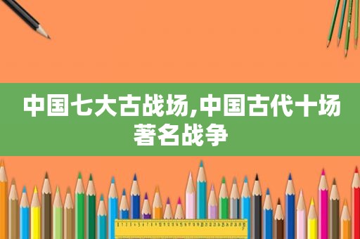 中国七大古战场,中国古代十场著名战争