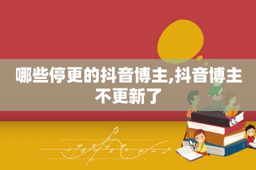 哪些停更的抖音博主,抖音博主不更新了