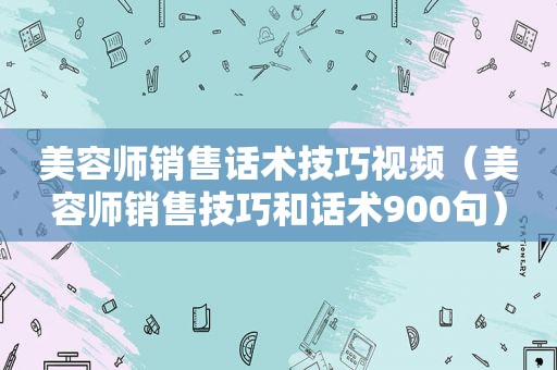 美容师销售话术技巧视频（美容师销售技巧和话术900句）