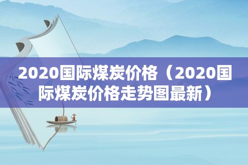 2020国际煤炭价格（2020国际煤炭价格走势图最新）