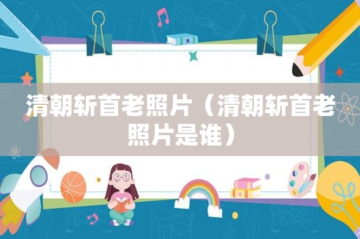 清朝斩首老照片（清朝斩首老照片是谁）