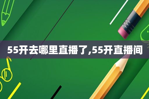 55开去哪里直播了,55开直播间