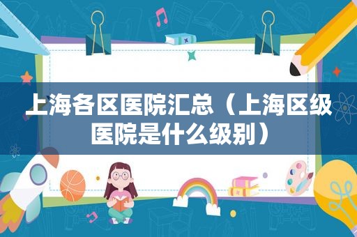 上海各区医院汇总（上海区级医院是什么级别）