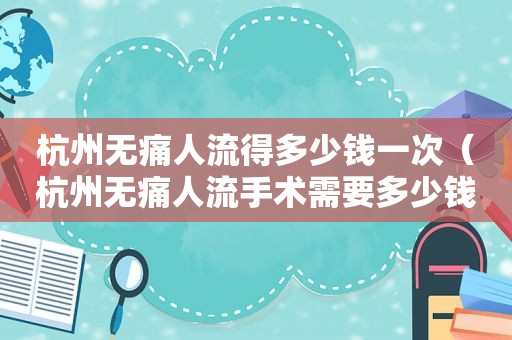 杭州无痛人流得多少钱一次（杭州无痛人流手术需要多少钱?）