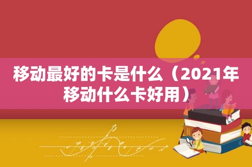移动最好的卡是什么（2021年移动什么卡好用）