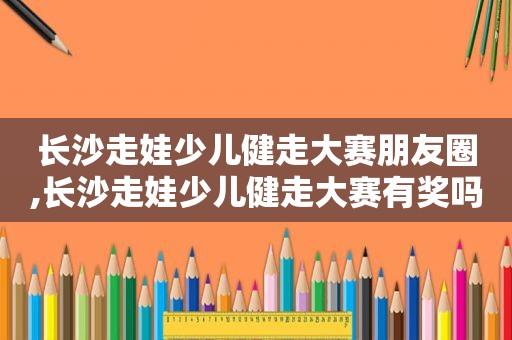 长沙走娃少儿健走大赛朋友圈,长沙走娃少儿健走大赛有奖吗?