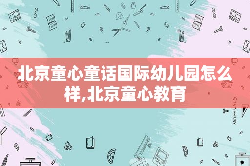 北京童心童话国际幼儿园怎么样,北京童心教育