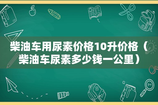 柴油车用尿素价格10升价格（柴油车尿素多少钱一公里）