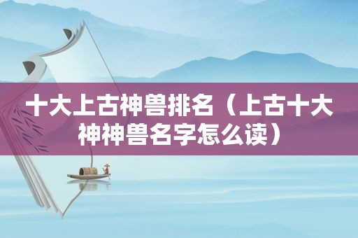 十大上古神兽排名（上古十大神神兽名字怎么读）