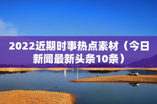 2022近期时事热点素材（今日新闻最新头条10条）