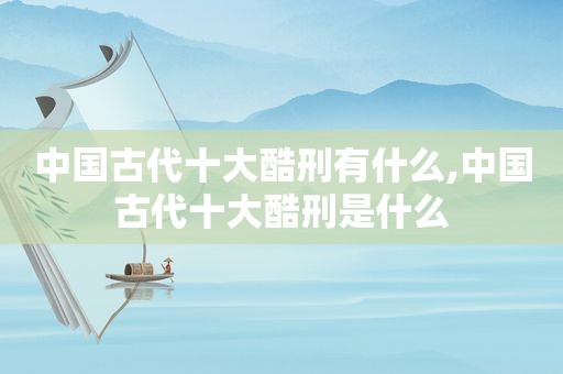 中国古代十大酷刑有什么,中国古代十大酷刑是什么