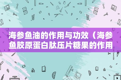 海参鱼油的作用与功效（海参鱼胶原蛋白肽压片糖果的作用）