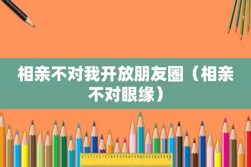 相亲不对我开放朋友圈（相亲不对眼缘）