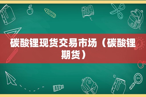 碳酸锂现货交易市场（碳酸锂期货）