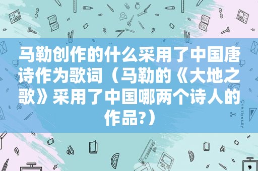  *** 创作的什么采用了中国唐诗作为歌词（ *** 的《大地之歌》采用了中国哪两个诗人的作品?）