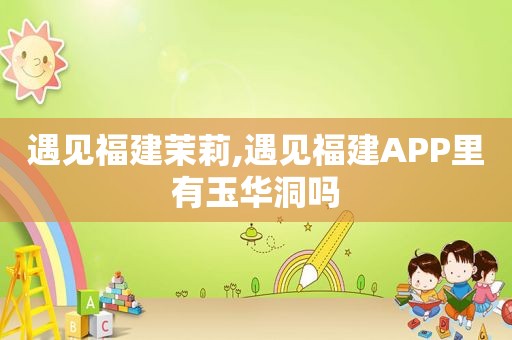 遇见福建茉莉,遇见福建APP里有玉华洞吗