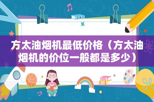 方太油烟机最低价格（方太油烟机的价位一般都是多少）