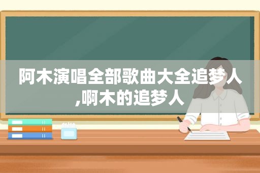 阿木演唱全部歌曲大全追梦人,啊木的追梦人