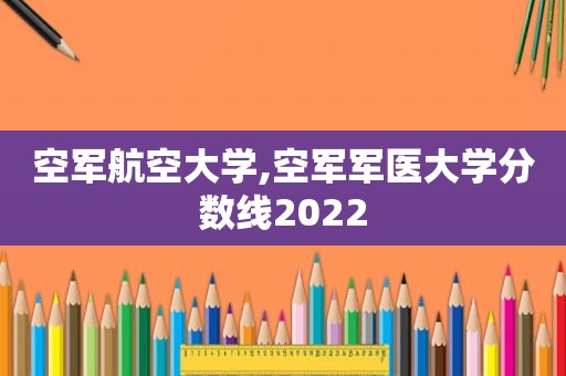 空军航空大学,空军军医大学分数线2022
