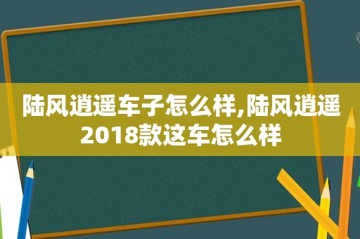 陆风逍遥车子怎么样,陆风逍遥2018款这车怎么样