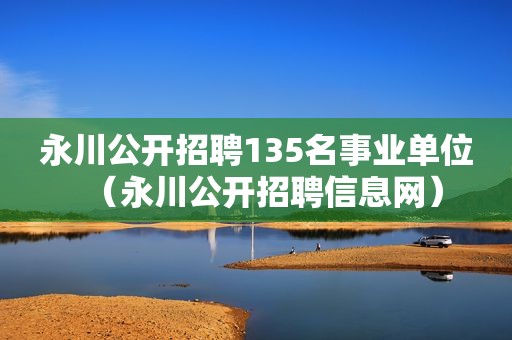 永川公开招聘135名事业单位（永川公开招聘信息网）