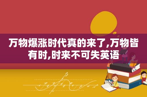 万物爆涨时代真的来了,万物皆有时,时来不可失英语