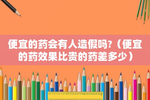 便宜的药会有人造假吗?（便宜的药效果比贵的药差多少）