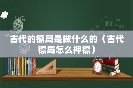 古代的镖局是做什么的（古代镖局怎么押镖）