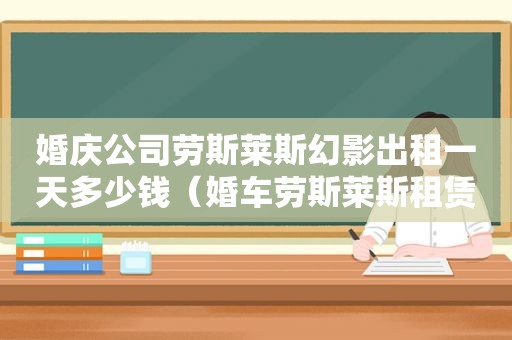 婚庆公司劳斯莱斯幻影出租一天多少钱（婚车劳斯莱斯租赁价格）