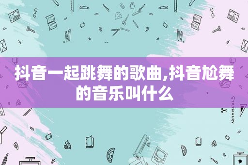 抖音一起跳舞的歌曲,抖音尬舞的音乐叫什么