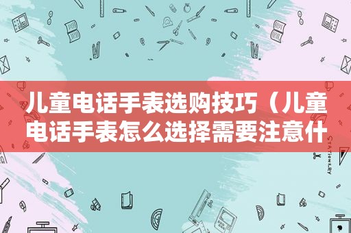 儿童电话手表选购技巧（儿童电话手表怎么选择需要注意什么）