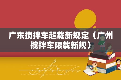 广东搅拌车超载新规定（广州搅拌车限载新规）