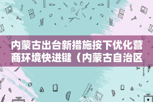 内蒙古出台新措施按下优化营商环境快进键（内蒙古自治区优化营商环境工作实施方案）