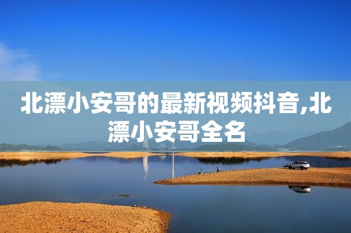 北漂小安哥的最新视频抖音,北漂小安哥全名
