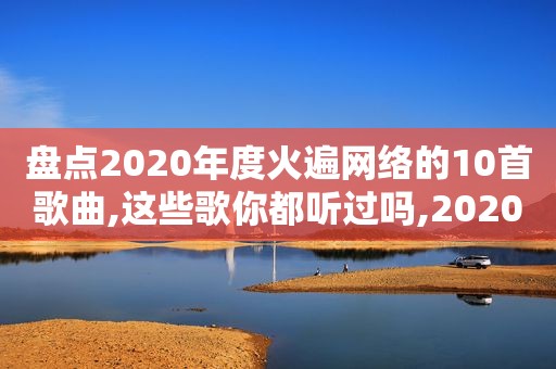盘点2020年度火遍网络的10首歌曲,这些歌你都听过吗,2020年网络最火的十首歌
