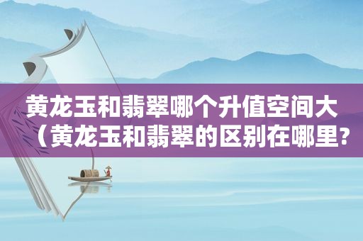 黄龙玉和翡翠哪个升值空间大（黄龙玉和翡翠的区别在哪里?）