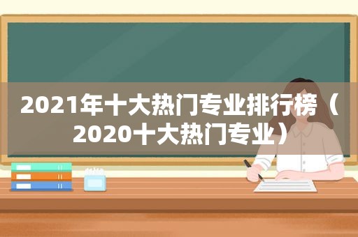 2021年十大热门专业排行榜（2020十大热门专业）