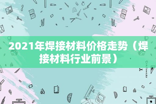 2021年焊接材料价格走势（焊接材料行业前景）