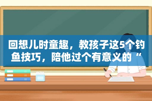 回想儿时童趣，教孩子这5个钓鱼技巧，陪他过个有意义的“六一”