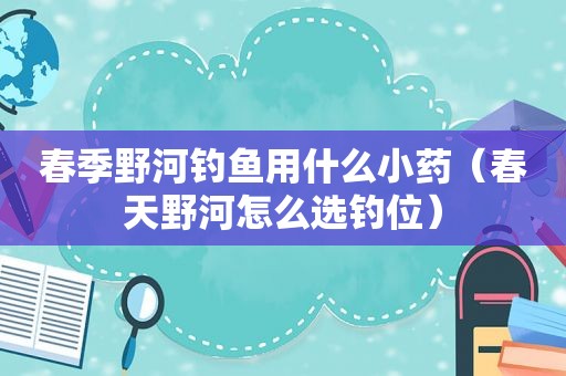 春季野河钓鱼用什么小药（春天野河怎么选钓位）