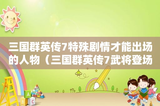 三国群英传7特殊剧情才能出场的人物（三国群英传7武将登场顺序）