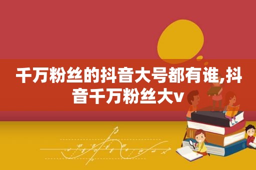 千万粉丝的抖音大号都有谁,抖音千万粉丝大v